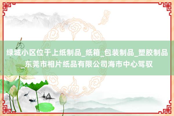 绿城小区位于上纸制品_纸箱_包装制品_塑胶制品_东莞市相片纸品有限公司海市中心驾驭