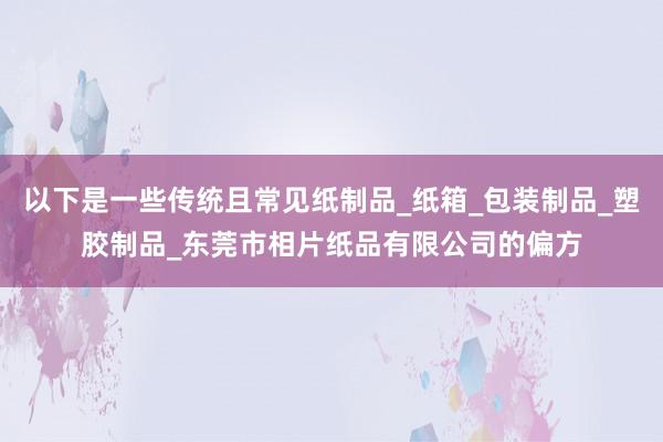以下是一些传统且常见纸制品_纸箱_包装制品_塑胶制品_东莞市相片纸品有限公司的偏方